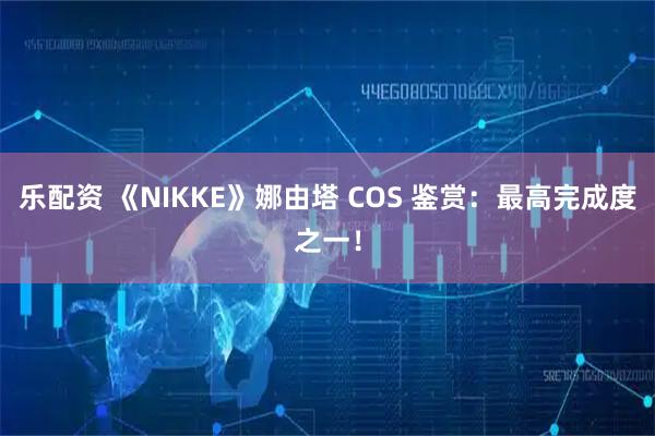 乐配资 《NIKKE》娜由塔 COS 鉴赏:最高完成度之一!