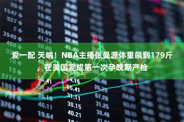 爱一配 天呐！NBA主播张曼源体重飙到179斤，在美国完成第一次孕晚期产检