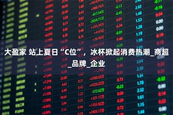 大盈家 站上夏日“C位”，冰杯掀起消费热潮_商超_品牌_企业