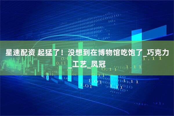 星速配资 起猛了!没想到在博物馆吃饱了_巧克力_工艺_凤冠